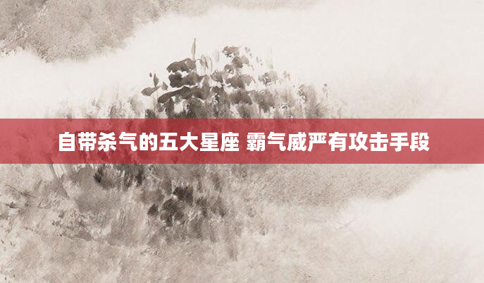 自带杀气的五大星座 霸气威严有攻击手段