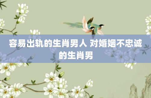 容易出轨的生肖男人 对婚姻不忠诚的生肖男