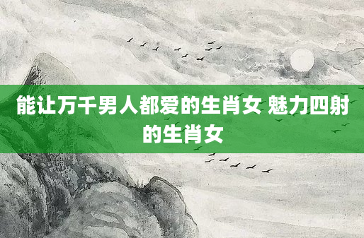 能让万千男人都爱的生肖女 魅力四射的生肖女