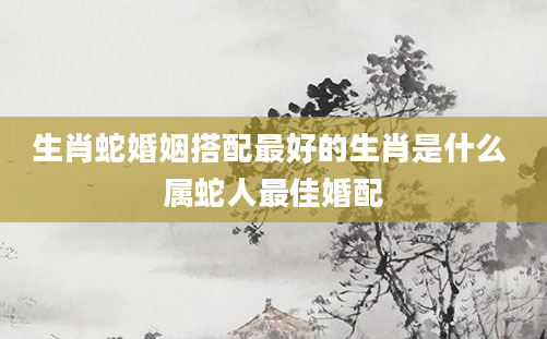 生肖蛇婚姻搭配最好的生肖是什么 属蛇人最佳婚配