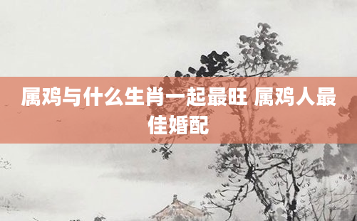 属鸡与什么生肖一起最旺 属鸡人最佳婚配