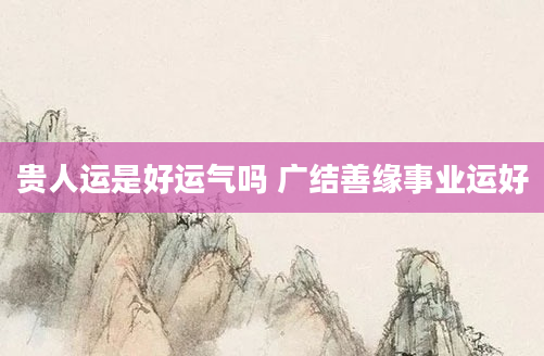 贵人运是好运气吗 广结善缘事业运好