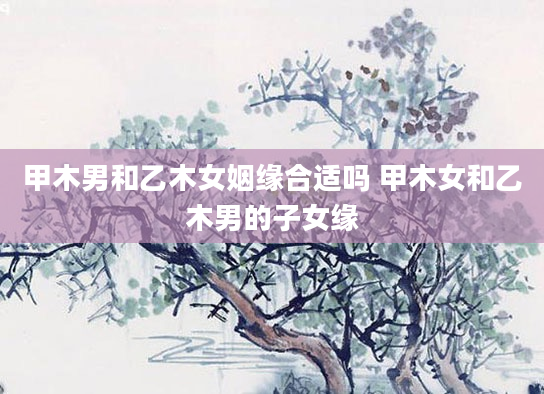 甲木男和乙木女姻缘合适吗 甲木女和乙木男的子女缘
