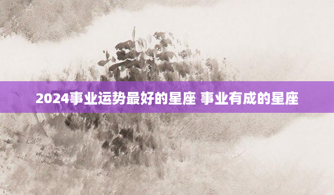 2024事业运势最好的星座 事业有成的星座