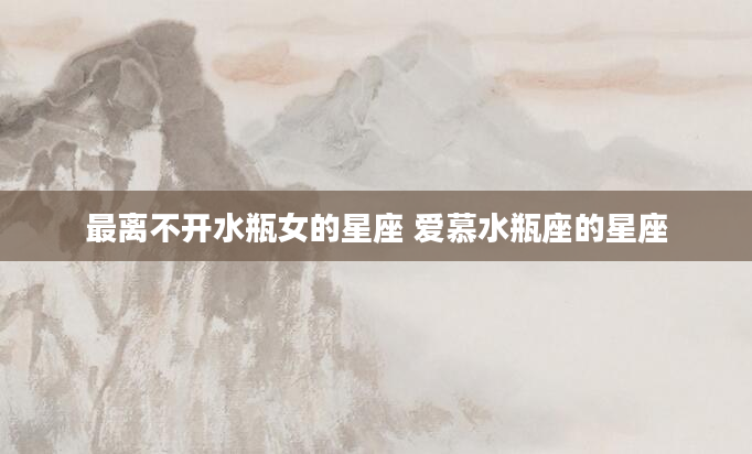 最离不开水瓶女的星座 爱慕水瓶座的星座