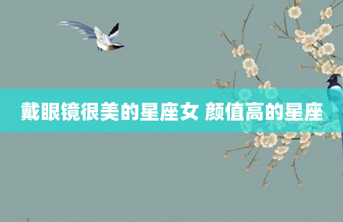 戴眼镜很美的星座女 颜值高的星座