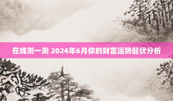 在线测一测 2024年6月你的财富运势起伏分析