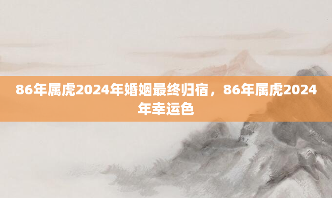 86年属虎2024年婚姻最终归宿，86年属虎2024年幸运色