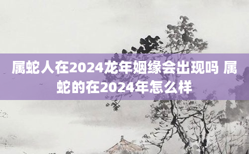 属蛇人在2024龙年姻缘会出现吗 属蛇的在2024年怎么样