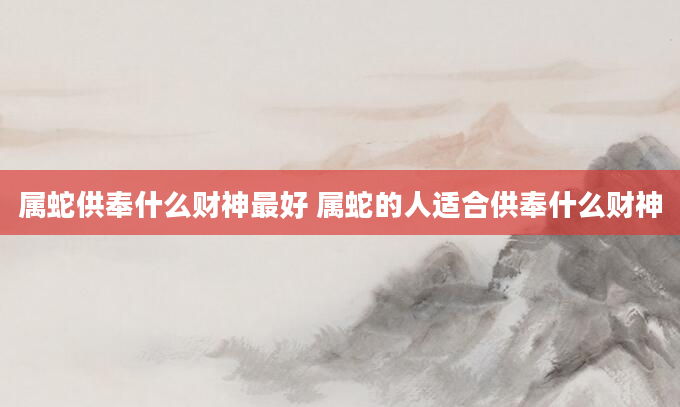 属蛇供奉什么财神最好 属蛇的人适合供奉什么财神