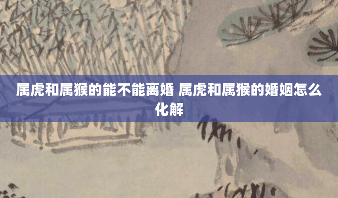 属虎和属猴的能不能离婚 属虎和属猴的婚姻怎么化解