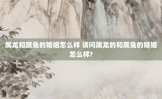 属龙和属兔的婚姻怎么样 请问属龙的和属兔的婚姻怎么样?