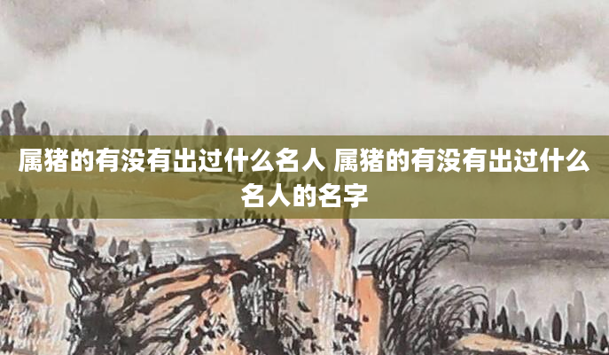 属猪的有没有出过什么名人 属猪的有没有出过什么名人的名字