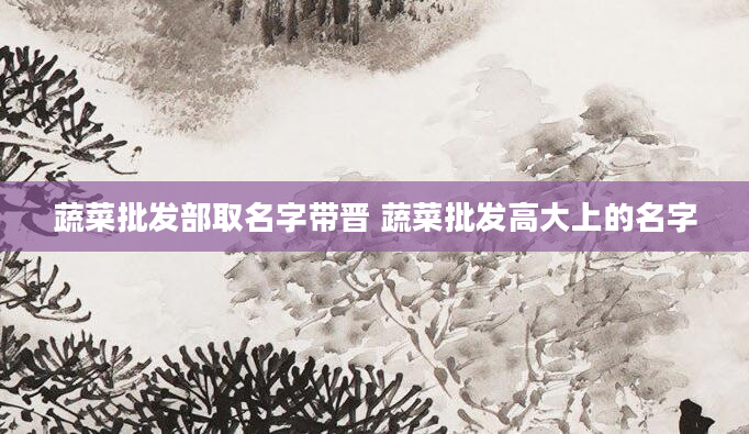 蔬菜批发部取名字带晋 蔬菜批发高大上的名字