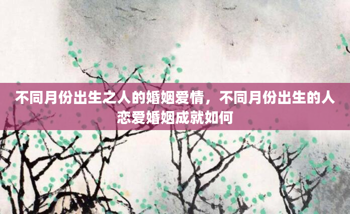 不同月份出生之人的婚姻爱情，不同月份出生的人恋爱婚姻成就如何