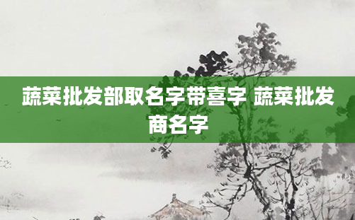 蔬菜批发部取名字带喜字 蔬菜批发商名字
