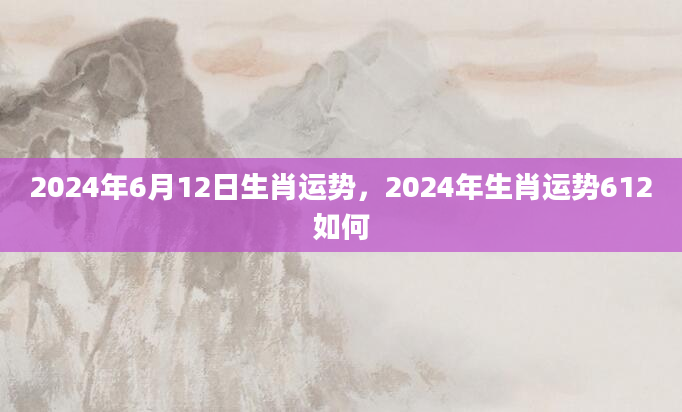 2024年6月12日生肖运势，2024年生肖运势612如何