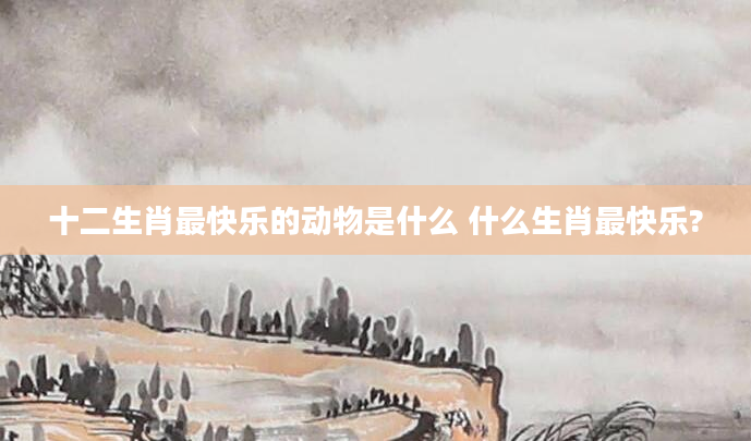 十二生肖最快乐的动物是什么 什么生肖最快乐?