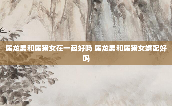 属龙男和属猪女在一起好吗 属龙男和属猪女婚配好吗