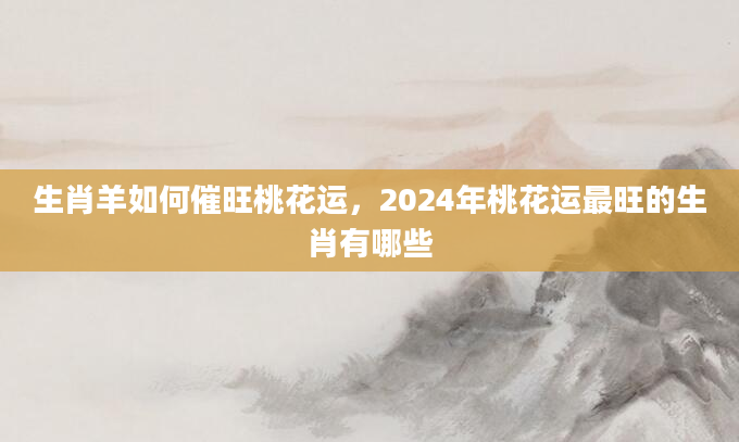 生肖羊如何催旺桃花运，2024年桃花运最旺的生肖有哪些