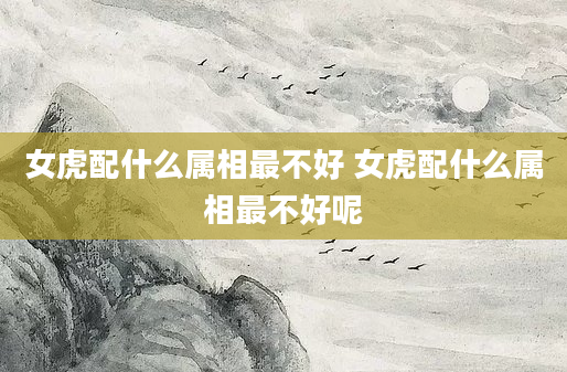 女虎配什么属相最不好 女虎配什么属相最不好呢