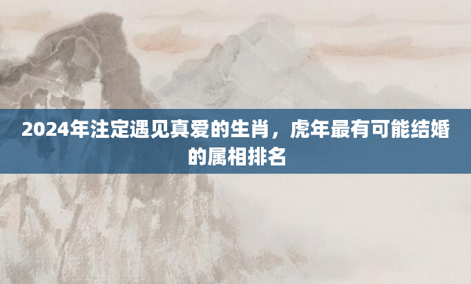 2024年注定遇见真爱的生肖，虎年最有可能结婚的属相排名