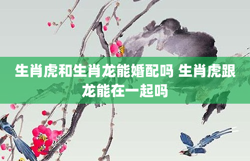 生肖虎和生肖龙能婚配吗 生肖虎跟龙能在一起吗