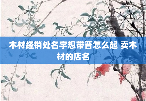 木材经销处名字想带晋怎么起 卖木材的店名
