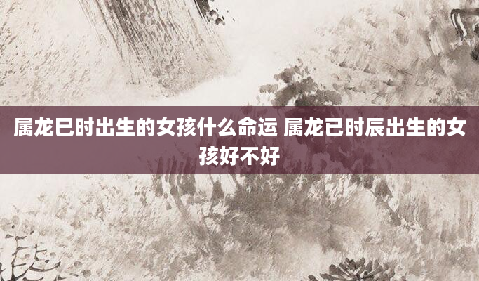 属龙巳时出生的女孩什么命运 属龙已时辰出生的女孩好不好