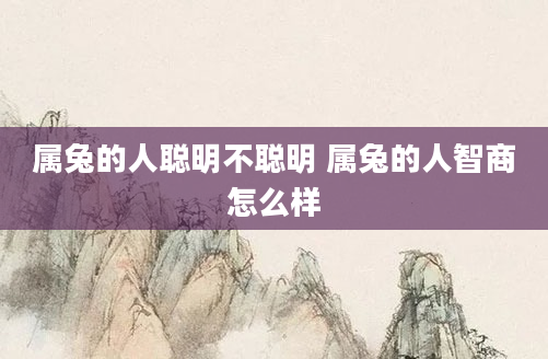 属兔的人聪明不聪明 属兔的人智商怎么样