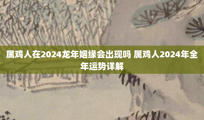 属鸡人在2024龙年姻缘会出现吗 属鸡人2024年全年运势详解