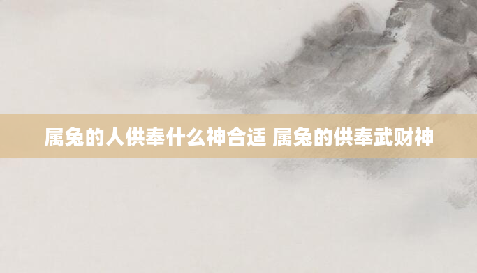 属兔的人供奉什么神合适 属兔的供奉武财神