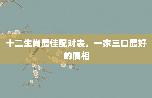 十二生肖最佳配对表，一家三口最好的属相
