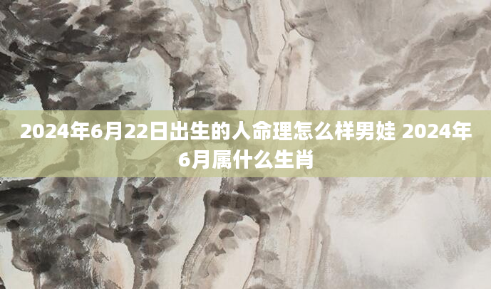 2024年6月22日出生的人命理怎么样男娃 2024年6月属什么生肖