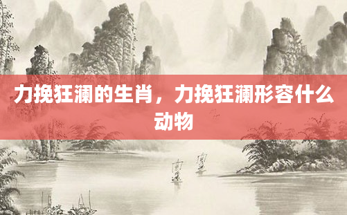 力挽狂澜的生肖，力挽狂澜形容什么动物