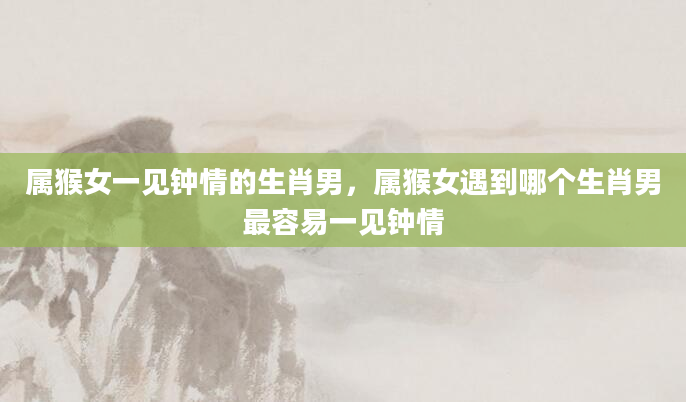 属猴女一见钟情的生肖男，属猴女遇到哪个生肖男最容易一见钟情