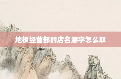 地板经营部的店名源字怎么取