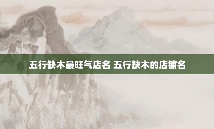 五行缺木最旺气店名 五行缺木的店铺名