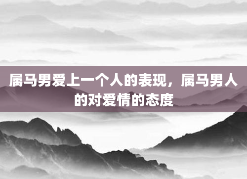 属马男爱上一个人的表现，属马男人的对爱情的态度