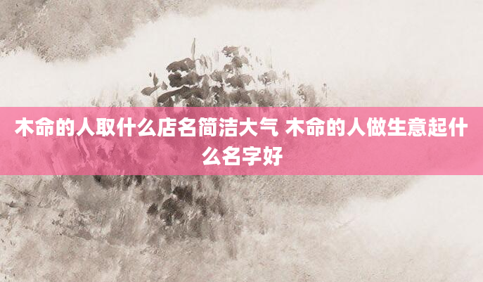 木命的人取什么店名简洁大气 木命的人做生意起什么名字好