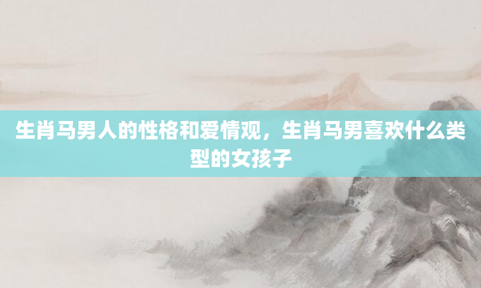 生肖马男人的性格和爱情观，生肖马男喜欢什么类型的女孩子