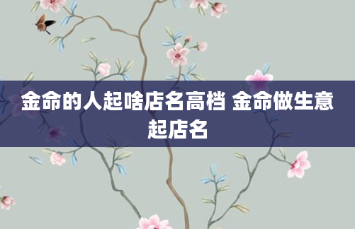 金命的人起啥店名高档 金命做生意起店名