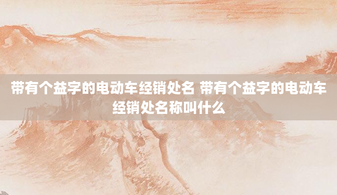 带有个益字的电动车经销处名 带有个益字的电动车经销处名称叫什么