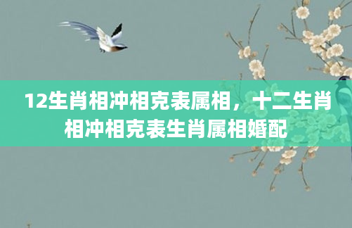 12生肖相冲相克表属相，十二生肖相冲相克表生肖属相婚配