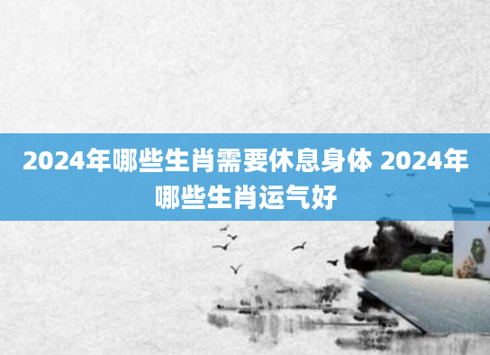 2024年哪些生肖需要休息身体 2024年哪些生肖运气好