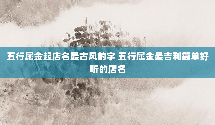 五行属金起店名最古风的字 五行属金最吉利简单好听的店名