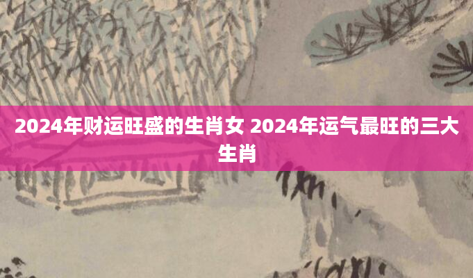 2024年财运旺盛的生肖女 2024年运气最旺的三大生肖