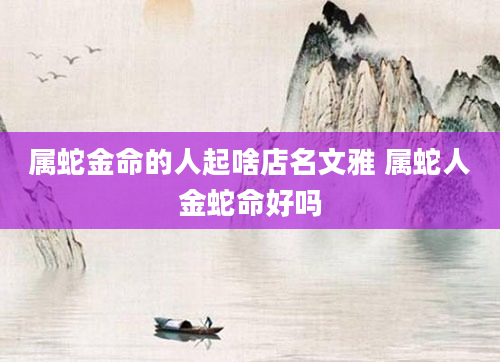 属蛇金命的人起啥店名文雅 属蛇人金蛇命好吗