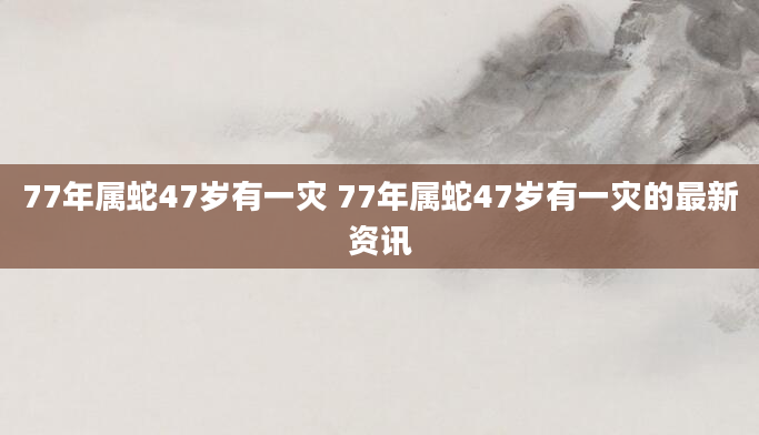 77年属蛇47岁有一灾 77年属蛇47岁有一灾的最新资讯