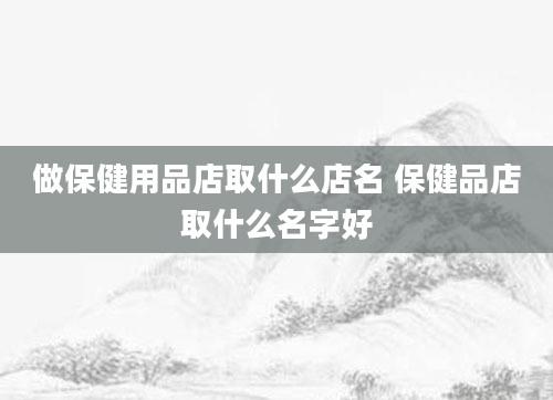 做保健用品店取什么店名 保健品店取什么名字好